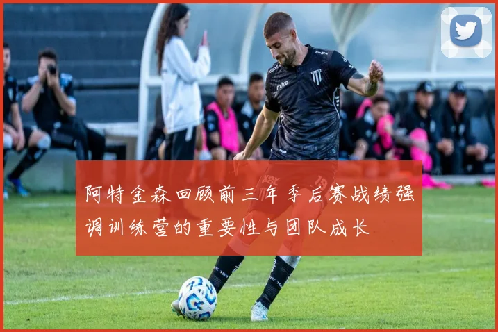 阿特金森回顾前三年季后赛战绩强调训练营的重要性与团队成长