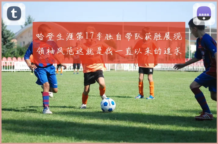 哈登生涯第17季独自带队获胜展现领袖风范这就是我一直以来的追求