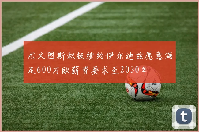 尤文图斯积极续约伊尔迪兹愿意满足600万欧薪资要求至2030年
