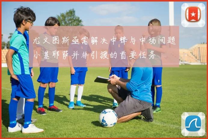 尤文图斯亟需解决中锋与中场问题小基耶萨并非引援的首要任务