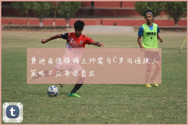 费迪南德强调主帅需与C罗沟通换人策略不应每场首发