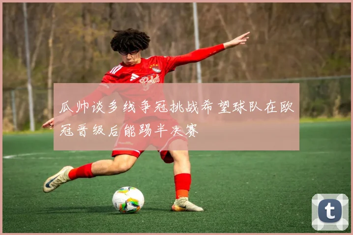 瓜帅谈多线争冠挑战希望球队在欧冠晋级后能踢半决赛