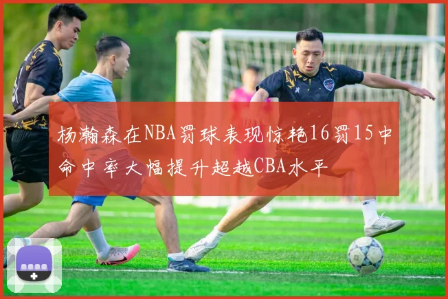 杨瀚森在NBA罚球表现惊艳16罚15中命中率大幅提升超越CBA水平