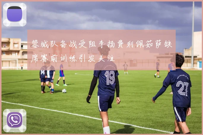 蓉城队备战受阻李扬费利佩茹萨缺席赛前训练引发关注