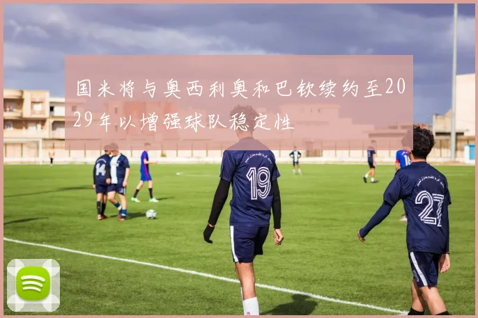 国米将与奥西利奥和巴钦续约至2029年以增强球队稳定性
