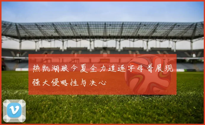 热凯湖狼今夏全力追逐字母哥展现强大侵略性与决心