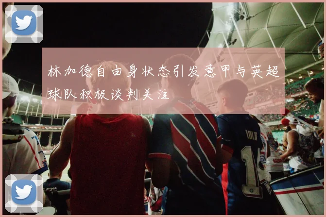 林加德自由身状态引发意甲与英超球队积极谈判关注