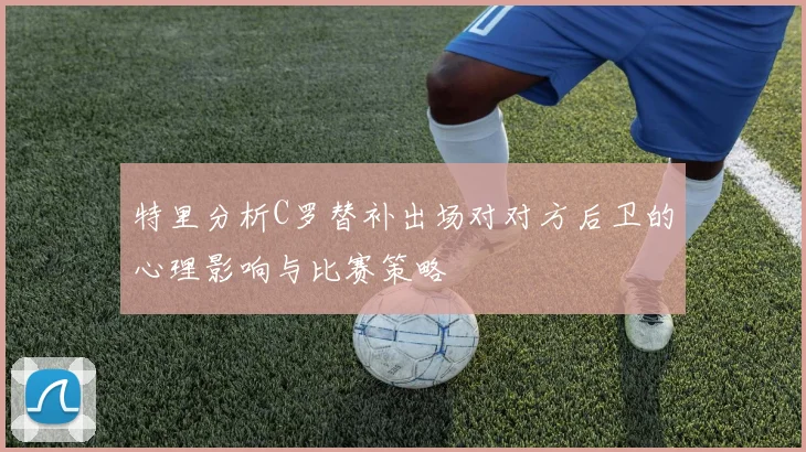 特里分析C罗替补出场对对方后卫的心理影响与比赛策略