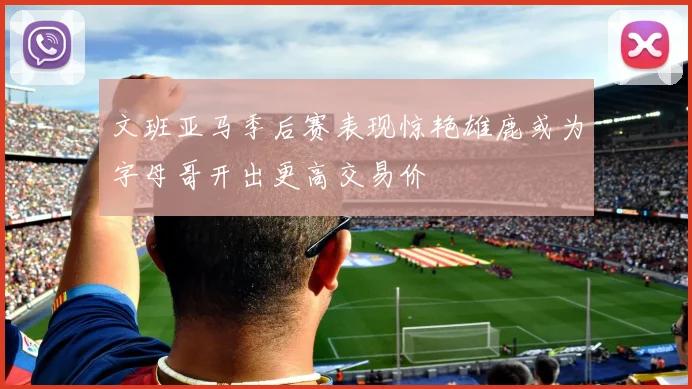 文班亚马季后赛表现惊艳雄鹿或为字母哥开出更高交易价