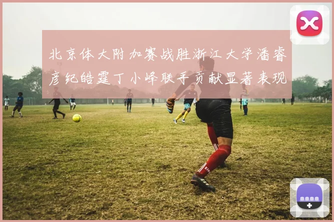 北京体大附加赛战胜浙江大学潘睿彦纪皓霆丁小峰联手贡献显著表现
