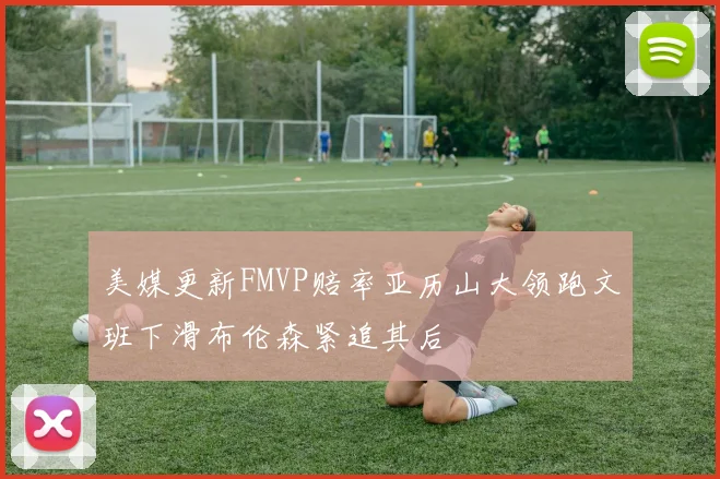 美媒更新FMVP赔率亚历山大领跑文班下滑布伦森紧追其后