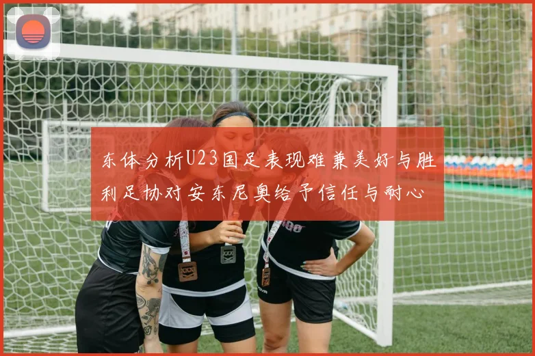 东体分析U23国足表现难兼美好与胜利足协对安东尼奥给予信任与耐心