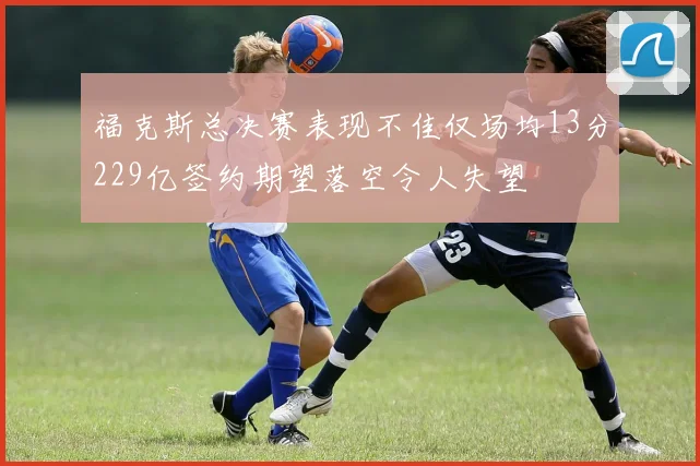福克斯总决赛表现不佳仅场均13分229亿签约期望落空令人失望