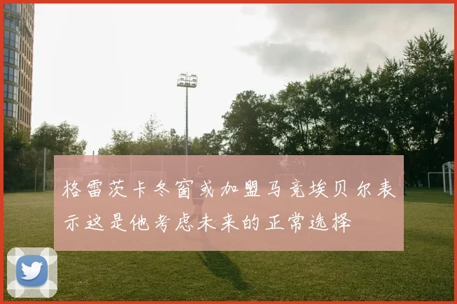 格雷茨卡冬窗或加盟马竞埃贝尔表示这是他考虑未来的正常选择