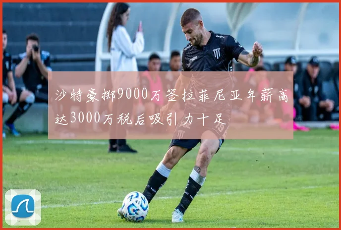 沙特豪掷9000万签拉菲尼亚年薪高达3000万税后吸引力十足