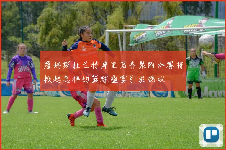 詹姆斯杜兰特库里若齐聚附加赛将掀起怎样的篮球盛宴引发热议