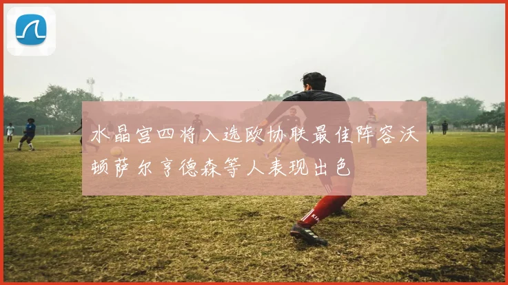 水晶宫四将入选欧协联最佳阵容沃顿萨尔亨德森等人表现出色