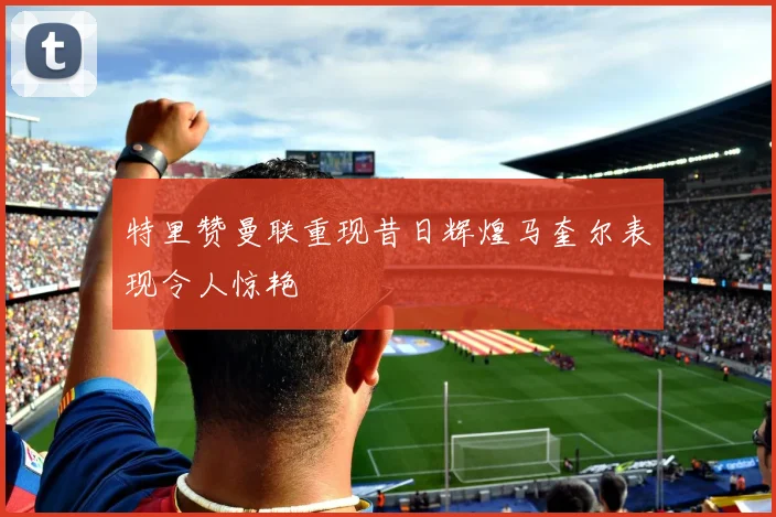 特里赞曼联重现昔日辉煌马奎尔表现令人惊艳