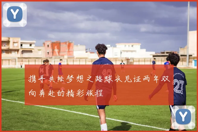 携手共绘梦想之路球衣见证两年双向奔赴的精彩旅程