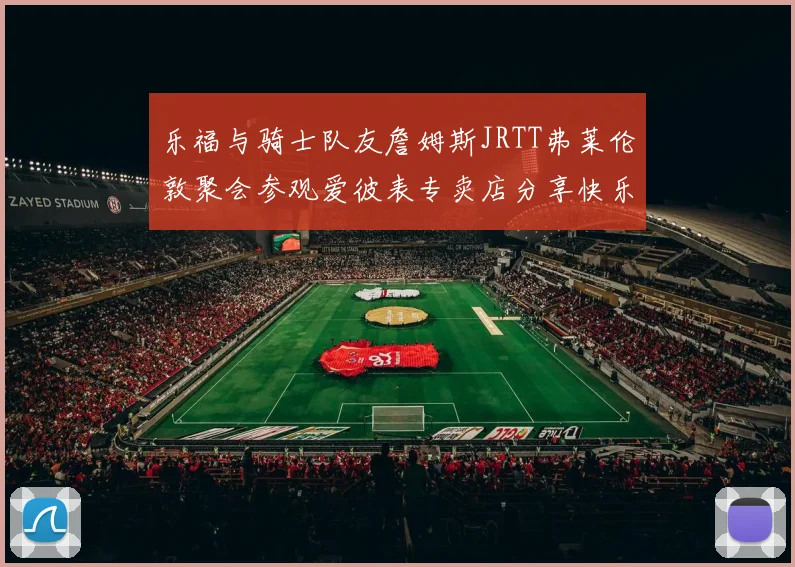 乐福与骑士队友詹姆斯JRTT弗莱伦敦聚会参观爱彼表专卖店分享快乐时光