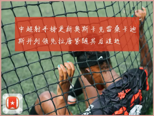 中超射手榜更新奥斯卡克雷桑卡迪斯并列领先拉唐紧随其后追赶