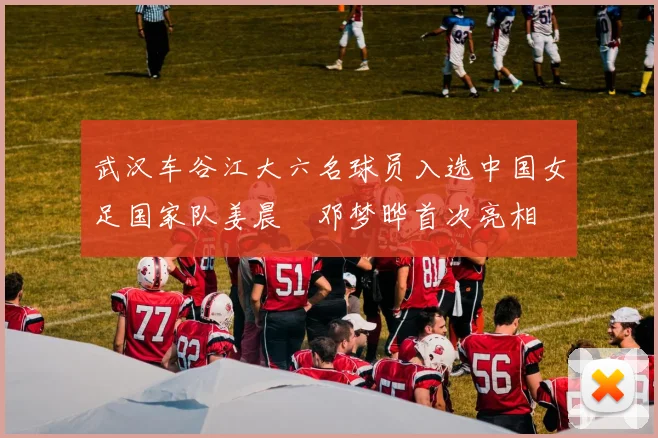 武汉车谷江大六名球员入选中国女足国家队姜晨璟邓梦晔首次亮相