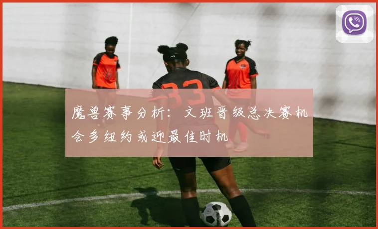 魔兽赛事分析：文班晋级总决赛机会多纽约或迎最佳时机