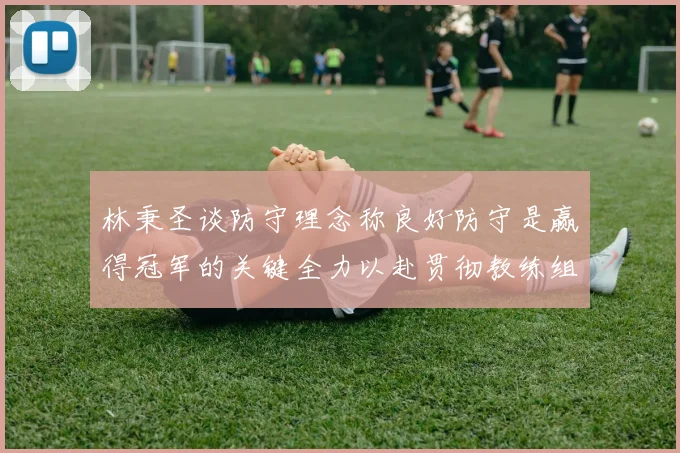 林秉圣谈防守理念称良好防守是赢得冠军的关键全力以赴贯彻教练组战术