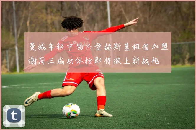 曼城年轻中场杰登赫斯基租借加盟谢周三成功体检即将披上新战袍
