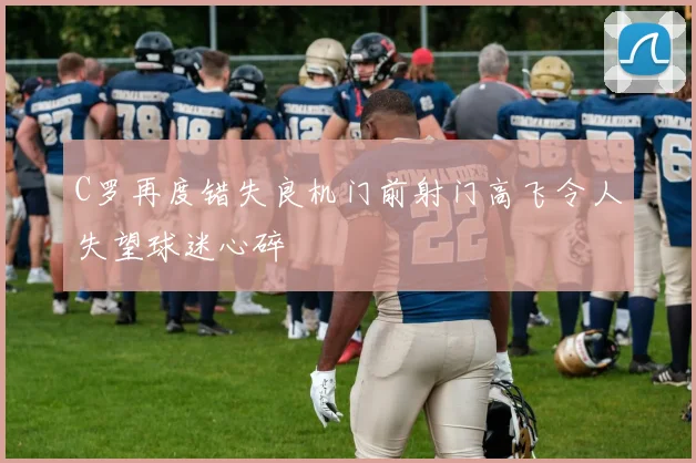 C罗再度错失良机门前射门高飞令人失望球迷心碎